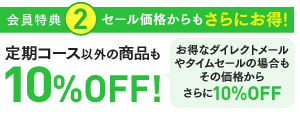 特典2：セール価格からもさらにお得！定期コース以外の商品も10％OFF! お得なダイレクトメールやタイムセールの場合もその価格からさらに10％OFF