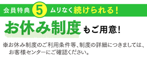 特典5：ムリなく続けられる！お休みもご用意！※お休み制度のご利用条件等、制度の詳細につきましては、お客様センターにご確認ください。