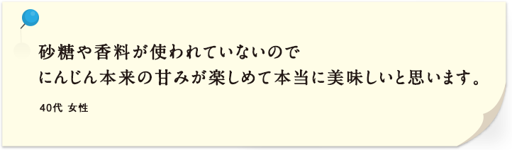 砂糖や香料が使われていないのでにんじん本来の甘みが楽しめて本当に美味しいと思います。 40代 女性