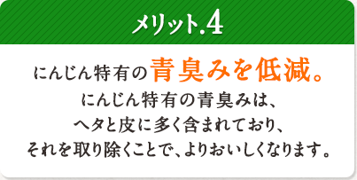 メリット.4 にんじん特有の青臭みを低減。にんじん特有の青臭みは、ヘタと皮に多く含まれており、それを取り除くことで、よりおいしくなります。