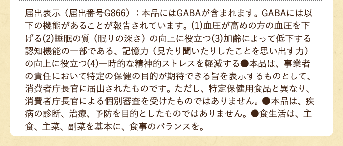 届出表示（届出番号D311）：本品にはGABAが含まれます。GABAには血圧が高めの方の血圧を下げる機能があることが報告されています。●本品は、事業者の責任において特定の保健の目的が期待できる旨を表示するものとして、消費者庁長官に届出されたものです。 ただし、特定保健用食品と異なり、消費者庁長官による個別審査を受けたものではありません。 ●本品は、疾病の診断、治療、予防を目的としたものではありません。 ●食生活は、主食、主菜、副菜を基本に、食事のバランスを。