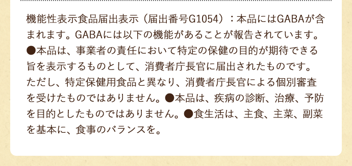 機能性表示食品届出番号G1054　届出表示　本品にはGABAが含まれます｡GABAには血圧が高めの方の血圧を下げる機能があることが報告されています｡●本品は、事業者の責任において特定の保健の目的が期待できる旨を表示するものとして、消費者庁長官に届出されたものです。ただし、特定保健用食品と異なり、消費者庁長官による個別審査を受けたものではありません。●本品は、疾病の診断、治療、予防を目的としたものではありません。●食生活は、主食、主菜、副菜を基本に、食事のバランスを。