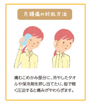 片頭痛の対処方法 痛みこめかみ部分に、冷やしたタオルや保冷剤を押し当てたり、指で軽く圧迫すると痛みがやわらぎます。